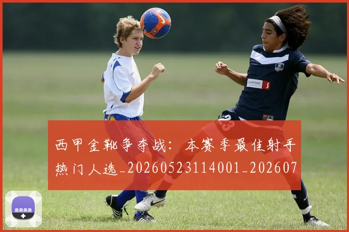 西甲金靴争夺战：本赛季最佳射手热门人选_20260523114001_20260703181938