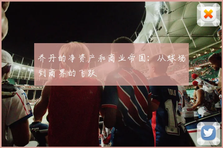 乔丹的净资产和商业帝国：从球场到商界的飞跃
