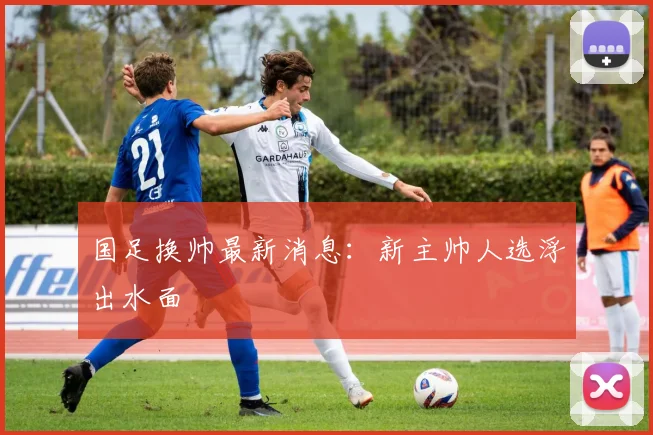 国足换帅最新消息：新主帅人选浮出水面