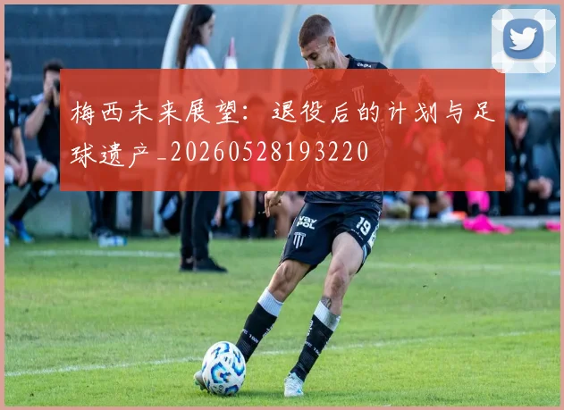 梅西未来展望：退役后的计划与足球遗产_20260528193220
