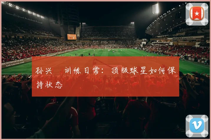 孙兴慜训练日常：顶级球星如何保持状态