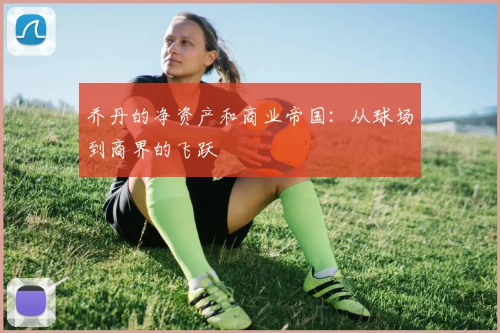 乔丹的净资产和商业帝国：从球场到商界的飞跃