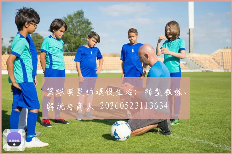篮球明星的退役生活：转型教练、解说与商人_20260523113634