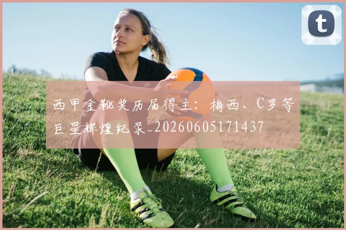 西甲金靴奖历届得主：梅西、C罗等巨星辉煌纪录_20260605171437