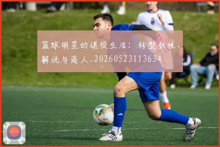 篮球明星的退役生活：转型教练、解说与商人_20260523113634
