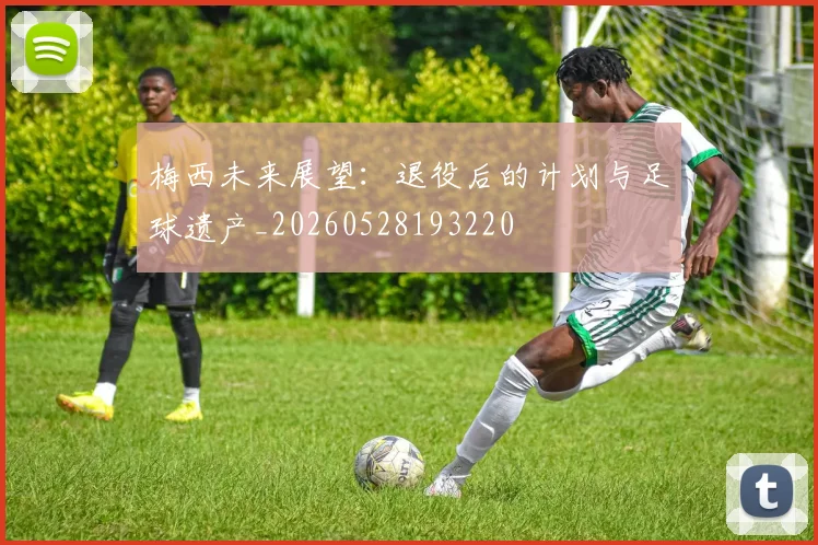 梅西未来展望：退役后的计划与足球遗产_20260528193220