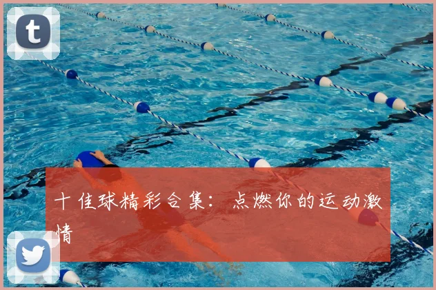 十佳球精彩合集：点燃你的运动激情